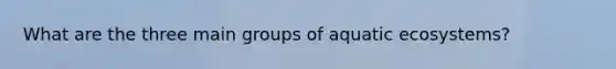 What are the three main groups of aquatic ecosystems?