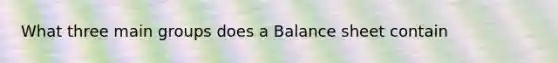 What three main groups does a Balance sheet contain