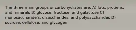 The three main groups of carbohydrates are: A) fats, protiens, and minerals B) glucose, fructose, and galactose C) monosaccharide's, disaccharides, and polysaccharides D) sucrose, cellulose, and glycogen