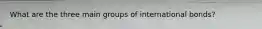 What are the three main groups of international bonds?
