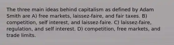 The three main ideas behind capitalism as defined by Adam Smith are A) free markets, laissez-faire, and fair taxes. B) competition, self interest, and laissez-faire. C) laissez-faire, regulation, and self interest. D) competition, free markets, and trade limits.