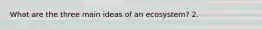 What are the three main ideas of an ecosystem? 2.