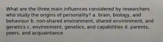 What are the three main influences considered by researchers who study the origins of personality? a. brain, biology, and behaviour b. non-shared environment, shared environment, and genetics c. environment, genetics, and capabilities d. parents, peers, and acquaintance