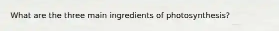 What are the three main ingredients of photosynthesis?