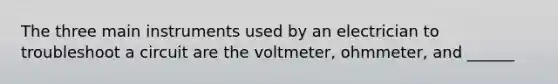 The three main instruments used by an electrician to troubleshoot a circuit are the voltmeter, ohmmeter, and ______