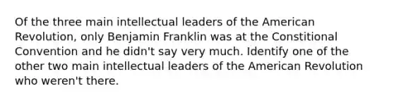 Of the three main intellectual leaders of the American Revolution, only Benjamin Franklin was at the Constitional Convention and he didn't say very much. Identify one of the other two main intellectual leaders of the American Revolution who weren't there.