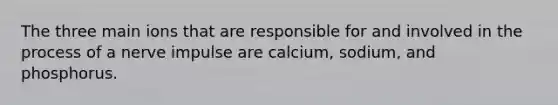 The three main ions that are responsible for and involved in the process of a nerve impulse are calcium, sodium, and phosphorus.