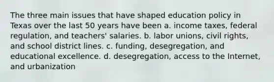 The three main issues that have shaped education policy in Texas over the last 50 years have been a. income taxes, federal regulation, and teachers' salaries. b. labor unions, civil rights, and school district lines. c. funding, desegregation, and educational excellence. d. desegregation, access to the Internet, and urbanization