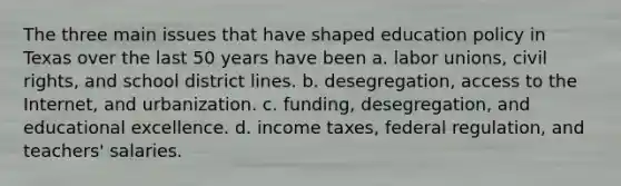 The three main issues that have shaped education policy in Texas over the last 50 years have been a. labor unions, civil rights, and school district lines. b. desegregation, access to the Internet, and urbanization. c. funding, desegregation, and educational excellence. d. income taxes, federal regulation, and teachers' salaries.