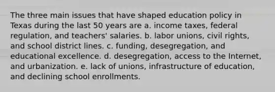 The three main issues that have shaped education policy in Texas during the last 50 years are a. income taxes, federal regulation, and teachers' salaries. b. labor unions, civil rights, and school district lines. c. funding, desegregation, and educational excellence. d. desegregation, access to the Internet, and urbanization. e. lack of unions, infrastructure of education, and declining school enrollments.