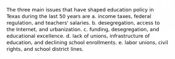 The three main issues that have shaped education policy in Texas during the last 50 years are a. income taxes, federal regulation, and teachers' salaries. b. desegregation, access to the Internet, and urbanization. c. funding, desegregation, and educational excellence. d. lack of unions, infrastructure of education, and declining school enrollments. e. labor unions, civil rights, and school district lines.