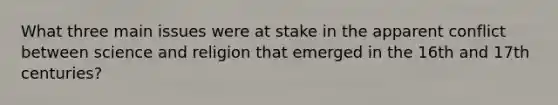 What three main issues were at stake in the apparent conflict between science and religion that emerged in the 16th and 17th centuries?