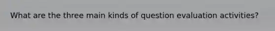 What are the three main kinds of question evaluation activities?