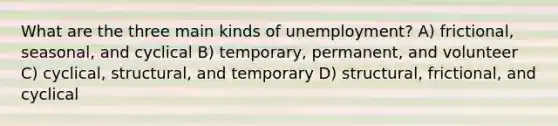 What are the three main kinds of unemployment? A) frictional, seasonal, and cyclical B) temporary, permanent, and volunteer C) cyclical, structural, and temporary D) structural, frictional, and cyclical