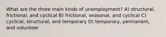 What are the three main kinds of unemployment? A) structural, frictional, and cyclical B) frictional, seasonal, and cyclical C) cyclical, structural, and temporary D) temporary, permanent, and volunteer