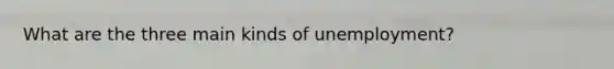 What are the three main kinds of​ unemployment?