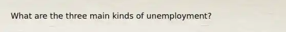 What are the three main kinds of unemployment?