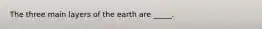 The three main layers of the earth are _____.