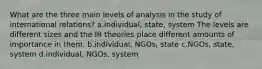 What are the three main levels of analysis in the study of international relations? a.individual, state, system The levels are different sizes and the IR theories place different amounts of importance in them. b.individual, NGOs, state c.NGOs, state, system d.individual, NGOs, system