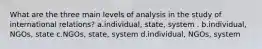 What are the three main levels of analysis in the study of international relations? a.individual, state, system . b.individual, NGOs, state c.NGOs, state, system d.individual, NGOs, system