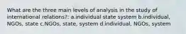 What are the three main levels of analysis in the study of international relations?: a.individual state system b.individual, NGOs, state c.NGOs, state, system d.individual, NGOs, system