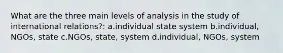 What are the three main levels of analysis in the study of international relations?: a.individual state system b.individual, NGOs, state c.NGOs, state, system d.individual, NGOs, system