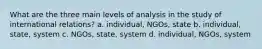 What are the three main levels of analysis in the study of international relations? a. individual, NGOs, state b. individual, state, system c. NGOs, state, system d. individual, NGOs, system