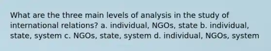 What are the three main levels of analysis in the study of international relations? a. individual, NGOs, state b. individual, state, system c. NGOs, state, system d. individual, NGOs, system