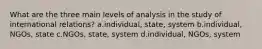 What are the three main levels of analysis in the study of international relations? a.individual, state, system b.individual, NGOs, state c.NGOs, state, system d.individual, NGOs, system