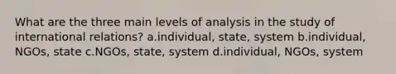 What are the three main levels of analysis in the study of international relations? a.individual, state, system b.individual, NGOs, state c.NGOs, state, system d.individual, NGOs, system