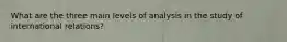 What are the three main levels of analysis in the study of international relations?