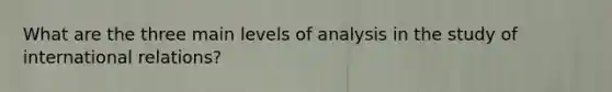 What are the three main levels of analysis in the study of international relations?