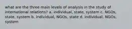 what are the three main levels of analysis in the study of international relations? a. individual, state, system c. NGOs, state, system b. individual, NGOs, state d. individual, NGOs, system