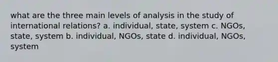 what are the three main levels of analysis in the study of international relations? a. individual, state, system c. NGOs, state, system b. individual, NGOs, state d. individual, NGOs, system