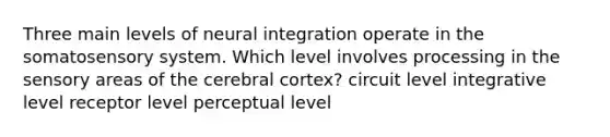 Three main levels of neural integration operate in the somatosensory system. Which level involves processing in the sensory areas of the cerebral cortex? circuit level integrative level receptor level perceptual level