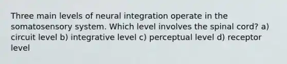 Three main levels of neural integration operate in the somatosensory system. Which level involves <a href='https://www.questionai.com/knowledge/kkAfzcJHuZ-the-spinal-cord' class='anchor-knowledge'>the spinal cord</a>? a) circuit level b) integrative level c) perceptual level d) receptor level