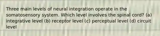 Three main levels of neural integration operate in the somatosensory system. Which level involves the spinal cord? (a) integrative level (b) receptor level (c) perceptual level (d) circuit level