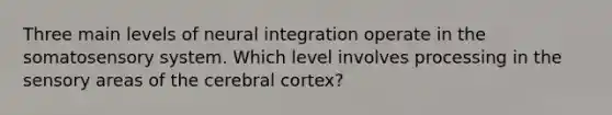 Three main levels of neural integration operate in the somatosensory system. Which level involves processing in the sensory areas of the cerebral cortex?