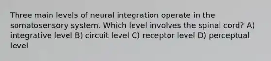 Three main levels of neural integration operate in the somatosensory system. Which level involves the spinal cord? A) integrative level B) circuit level C) receptor level D) perceptual level