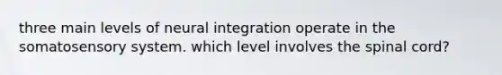 three main levels of neural integration operate in the somatosensory system. which level involves the spinal cord?