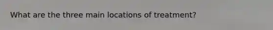 What are the three main locations of treatment?