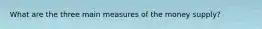 What are the three main measures of the money supply?