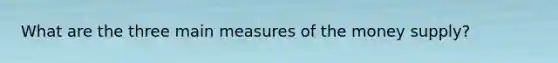 What are the three main measures of the money supply?