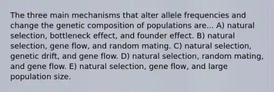 The three main mechanisms that alter allele frequencies and change the genetic composition of populations are... A) natural selection, bottleneck effect, and founder effect. B) natural selection, gene flow, and random mating. C) natural selection, genetic drift, and gene flow. D) natural selection, random mating, and gene flow. E) natural selection, gene flow, and large population size.