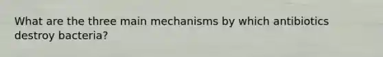 What are the three main mechanisms by which antibiotics destroy bacteria?