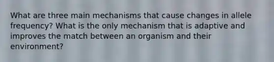 What are three main mechanisms that cause changes in allele frequency? What is the only mechanism that is adaptive and improves the match between an organism and their environment?