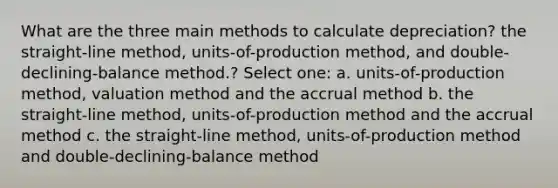 What are the three main methods to calculate depreciation? the straight-line method, units-of-production method, and double-declining-balance method.? Select one: a. units-of-production method, valuation method and the accrual method b. the straight-line method, units-of-production method and the accrual method c. the straight-line method, units-of-production method and double-declining-balance method