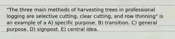 "The three main methods of harvesting trees in professional logging are selective cutting, clear cutting, and row thinning" is an example of a A) specific purpose. B) transition. C) general purpose. D) signpost. E) central idea.