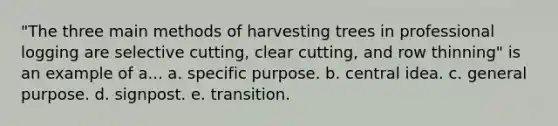 "The three main methods of harvesting trees in professional logging are selective cutting, clear cutting, and row thinning" is an example of a... a. specific purpose. b. central idea. c. general purpose. d. signpost. e. transition.