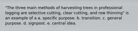 "The three main methods of harvesting trees in professional logging are selective cutting, clear cutting, and row thinning" is an example of a a. specific purpose. b. transition. c. general purpose. d. signpost. e. central idea.